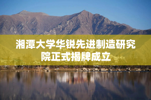 湘潭大学华锐先进制造研究院正式揭牌成立