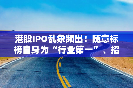 港股IPO乱象频出！随意标榜自身为“行业第一”、招股书沦为广告等行径被痛批