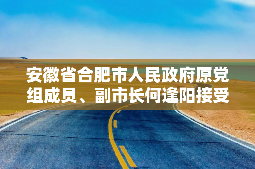 安徽省合肥市人民政府原党组成员、副市长何逢阳接受纪律审查和监察调查
