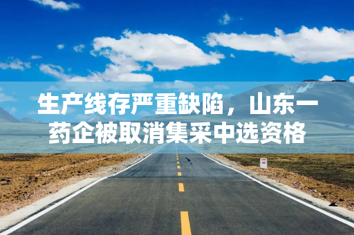 生产线存严重缺陷,山东一药企被取消集采中选资格 生产线存严重缺陷,山东一药企被取消集采中选资格