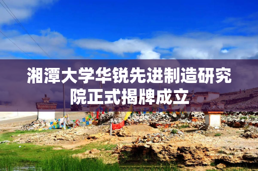 湘潭大学华锐先进制造研究院正式揭牌成立