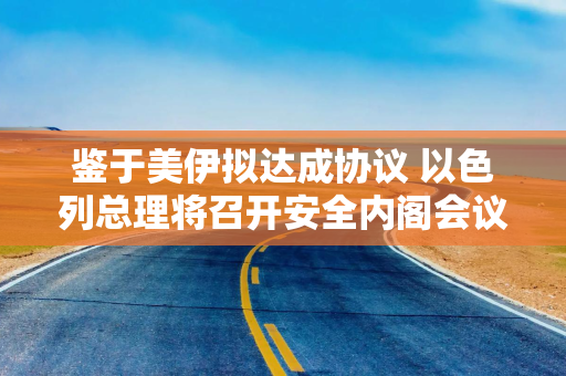 鉴于美伊拟达成协议 以色列总理将召开安全内阁会议
