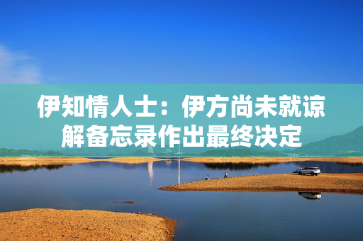 伊知情人士：伊方尚未就谅解备忘录作出最终决定