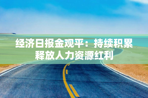 经济日报金观平：持续积累释放人力资源红利