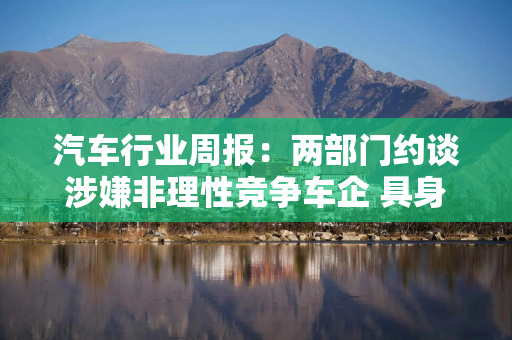 汽车行业周报：两部门约谈涉嫌非理性竞争车企 具身智能实训行动启动