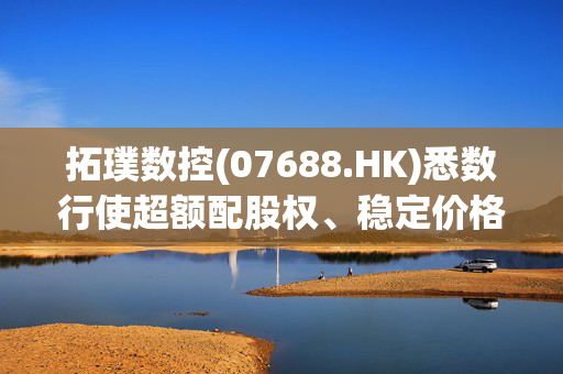 拓璞数控(07688.HK)悉数行使超额配股权、稳定价格行动及稳定价格期结束