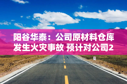 阳谷华泰：公司原材料仓库发生火灾事故 预计对公司2026年度经营业绩产生一定的影响