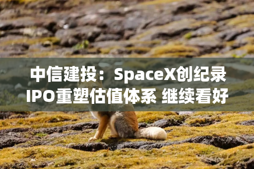 中信建投：SpaceX创纪录IPO重塑估值体系 继续看好商业航天投资机会