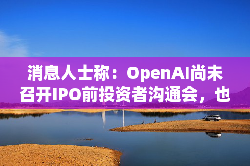 消息人士称：OpenAI尚未召开IPO前投资者沟通会，也未确定上市时间表