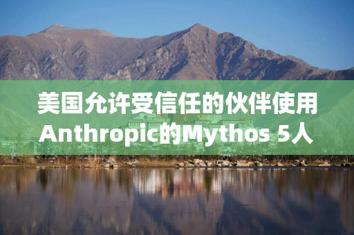 美国允许受信任的伙伴使用Anthropic的Mythos 5人工智能模型
