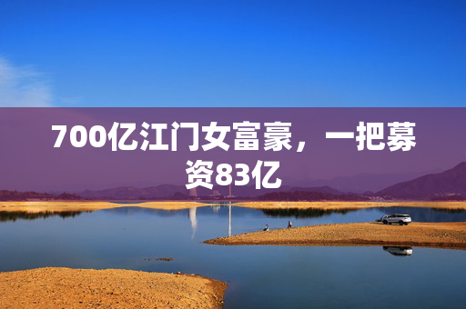 700亿江门女富豪，一把募资83亿