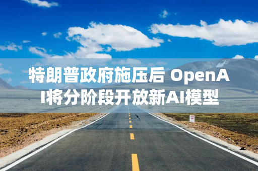 特朗普政府施压后 OpenAI将分阶段开放新AI模型