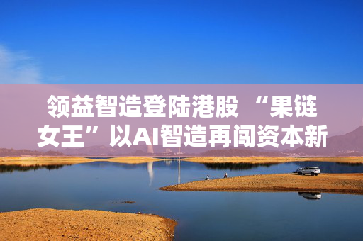 领益智造登陆港股 “果链女王”以AI智造再闯资本新局