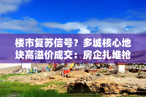 楼市复苏信号？多城核心地块高溢价成交：房企扎堆抢夺，持续刷新当地纪录
