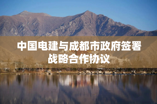 中国电建与成都市政府签署战略合作协议