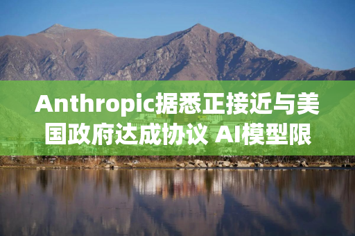 Anthropic据悉正接近与美国政府达成协议 AI模型限制有望解除