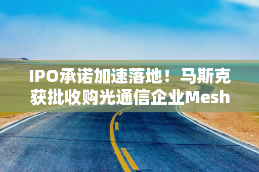 IPO承诺加速落地！马斯克获批收购光通信企业Mesh，推进太空算力战略