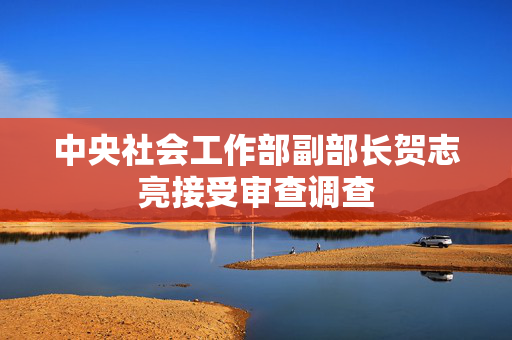 中央社会工作部副部长贺志亮接受审查调查