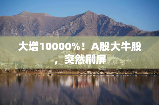 大增10000%！A股大牛股，突然刷屏