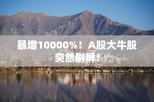 暴增10000%！A股大牛股突然刷屏！
