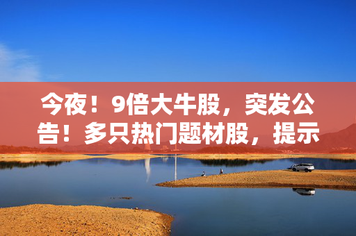 今夜！9倍大牛股，突发公告！多只热门题材股，提示风险