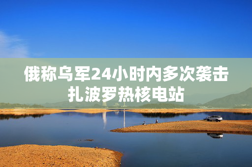 俄称乌军24小时内多次袭击扎波罗热核电站