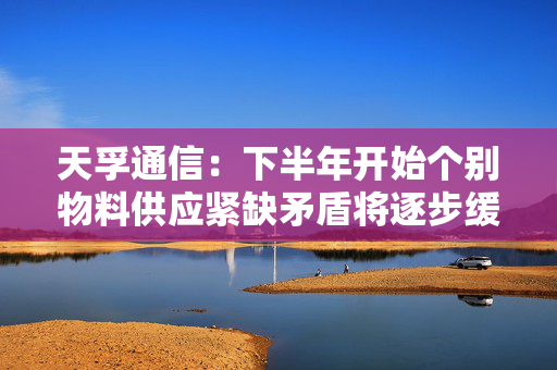 天孚通信：下半年开始个别物料供应紧缺矛盾将逐步缓解 预计未来几年将持续增加资本性开支