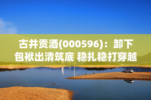古井贡酒(000596)：卸下包袱出清筑底 稳扎稳打穿越周期