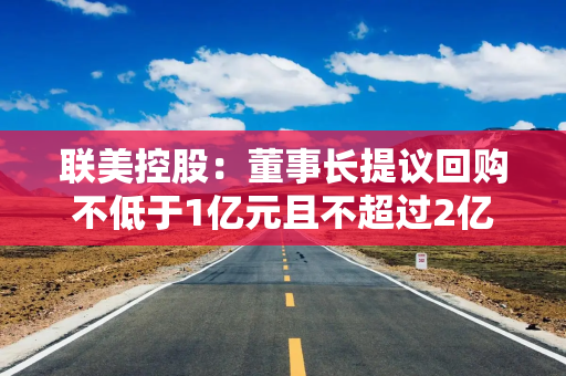联美控股：董事长提议回购不低于1亿元且不超过2亿元公司股份