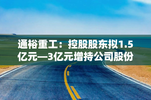 通裕重工：控股股东拟1.5亿元—3亿元增持公司股份