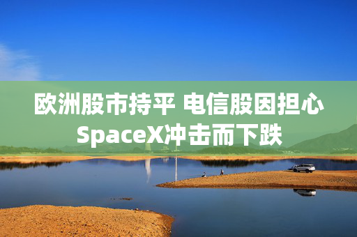 欧洲股市持平 电信股因担心SpaceX冲击而下跌