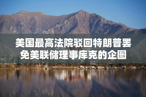 美国最高法院驳回特朗普罢免美联储理事库克的企图