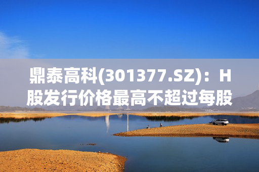 鼎泰高科(301377.SZ)：H股发行价格最高不超过每股380港元