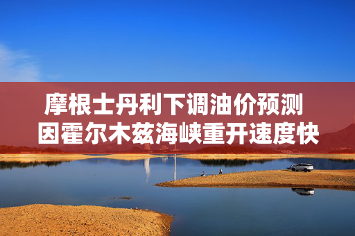 摩根士丹利下调油价预测 因霍尔木兹海峡重开速度快于预期