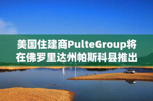 美国住建商PulteGroup将在佛罗里达州帕斯科县推出Del Webb Verona新社区