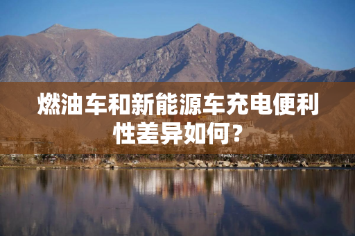 燃油车和新能源车充电便利性差异如何？