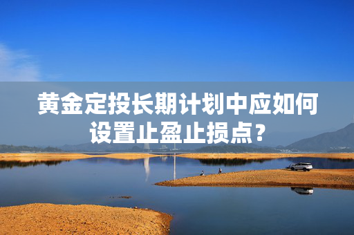 黄金定投长期计划中应如何设置止盈止损点? 黄金定投长期计划中应如何设置止盈止损点?