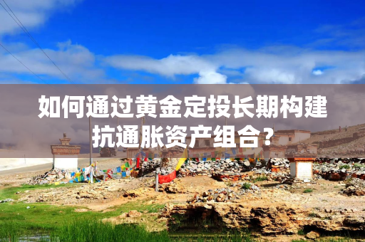 如何通过黄金定投长期构建抗通胀资产组合? 如何通过黄金定投长期构建抗通胀资产组合?