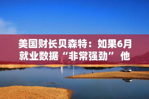 美国财长贝森特：如果6月就业数据“非常强劲” 他不会感到意外
