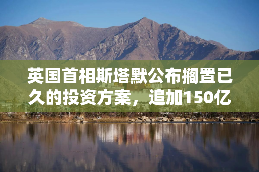 英国首相斯塔默公布搁置已久的投资方案，追加150亿英镑国防开支