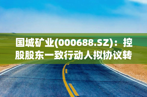 国城矿业(000688.SZ)：控股股东一致行动人拟协议转让5%股份引入吉利科技集团作为产业投资者