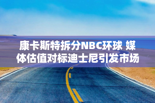 康卡斯特拆分NBC环球 媒体估值对标迪士尼引发市场关注