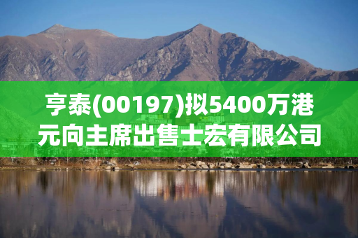 亨泰(00197)拟5400万港元向主席出售士宏有限公司