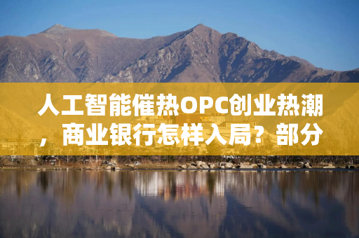 人工智能催热OPC创业热潮，商业银行怎样入局？部分银行试水尝鲜，大行倾向“再等一等”