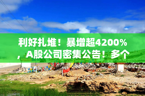 利好扎堆！暴增超4200%，A股公司密集公告！多个赛道业绩大爆发