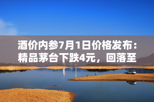 酒价内参7月1日价格发布：精品茅台下跌4元，回落至近一月次低位