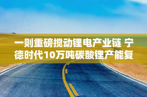 一则重磅搅动锂电产业链 宁德时代10万吨碳酸锂产能复产
