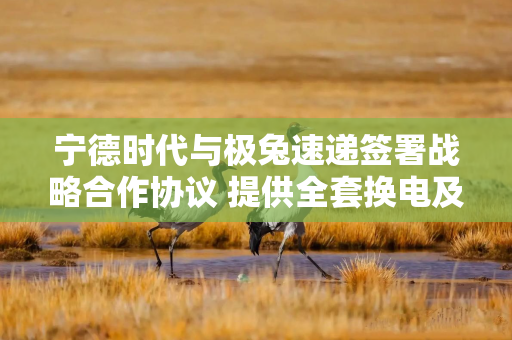 宁德时代与极兔速递签署战略合作协议 提供全套换电及运维服务