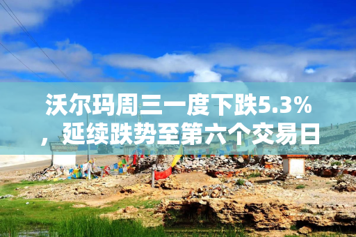 沃尔玛周三一度下跌5.3%，延续跌势至第六个交易日