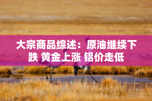 大宗商品综述：原油继续下跌 黄金上涨 铝价走低